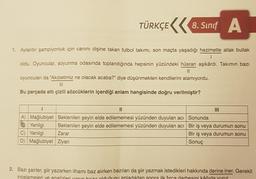 TÜRKÇE
8. Sinif A
1. Aylardır şampiyonluk için canını dişine takan futbol takımı, son maçta yaşadığı hezimetle allak bullak
I
oldu. Oyuncular, soyunma odasında toplandığında hepsinin yüzündeki hüsran aşikârdı. Takımın bazı
||
oyuncuları da "Akıbetimiz ne olacak acaba?" diye düşünmekten kendilerini alamıyordu.
III
Bu parçada altı çizili sözcüklerin içerdiği anlam hangisinde doğru verilmiştir?
||
A) Mağlubiyet Beklenilen şeyin elde edilememesi yüzünden duyulan acı
BYenilgi Beklenilen şeyin elde edilememesi yüzünden duyulan acı
C) Yenilgi Zarar
D) Mağlubiyet Ziyan
III
Sonunda
Bir iş veya durumun sonu
Bir iş veya durumun sonu
Sonuç
2. Bazı şairler, şiir yazarken ilhamı baz alırken bazıları da şiir yazmak istedikleri hakkında derine iner. Gerekli
incelemeleri ve analizleri vanın hazır olduğunu anladıktan sonra ilk fırca darbesini kâğıda vurur