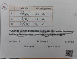 9.
I.
II.
Madde
#t
NaHCO
A) Yalnız I
3
Yükseltgenme
+4 +5
-2
H₂PO2
4
K₂C²₂0-2² +6
D) II ve III
+5 +6
Yukarıda verilen bileşiklerde altı çizili elementlerden hangi-
lerinin yükseltgenme basamağı doğru verilmiştir?
+3
B) Yalnız II
E) I, II ve III
C) I ve II