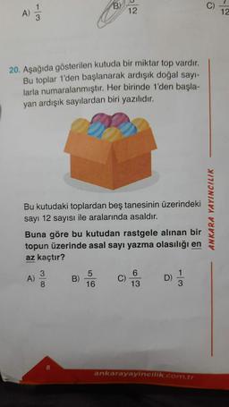 A) 12/14
20. Aşağıda gösterilen kutuda bir miktar top vardır.
Bu toplar 1'den başlanarak ardışık doğal sayı-
larla numaralanmıştır. Her birinde 1'den başla-
yan ardışık sayılardan biri yazılıdır.
Bu kutudaki toplardan beş tanesinin üzerindeki
sayı 12 sayısı ile aralarında asaldır.
A)
B)
Buna göre bu kutudan rastgele alınan bir
topun üzerinde asal sayı yazma olasılığı en
az kaçtır?
3
8
12
5
16
C)
6
13
D)
ankarayayincilik.com.tr
ANKARA YAYINCILIK
12