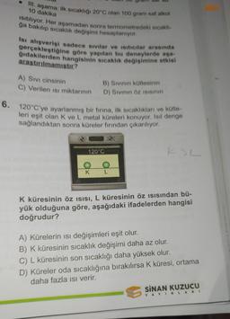 III. aşama: ilk sıcaklığı 20°C olan 100 gram saf alkol
10 dakika
Isıtılıyor. Her aşamadan sonra termometredeki sıcaklı-
ğa bakılıp sıcaklık değişimi hesaplanıyor.
Isı alışverişi sadece sıvılar ve Isıtıcılar arasında
gerçekleştiğine göre yapılan bu deneylerde aşa-
ğıdakilerden hangisinin sıcaklık değişimine etkisi
araştırılmamıştır?
A) SIVI cinsinin
C) Verilen Isı miktarının
B) Sıvının kütlesinin
D) Sıvının Öz ISISının
6. 120°C'ye ayarlanmış bir fırına, ilk sıcaklıkları ve kütle-
leri eşit olan K ve L metal küreleri konuyor. Isıl denge
sağlandıktan sonra küreler fırından çıkarılıyor.
120°C
O
O
KL
K küresinin öz ısısı, L küresinin öz ısısından bü-
yük olduğuna göre, aşağıdaki ifadelerden hangisi
doğrudur?
A) Kürelerin ısı değişimleri eşit olur.
B) K küresinin sıcaklık değişimi daha az olur.
C) L küresinin son sıcaklığı daha yüksek olur.
D) Küreler oda sıcaklığına bırakılırsa K küresi, ortama
daha fazla ısı verir.
SINAN KUZUCU
YAYINLARI