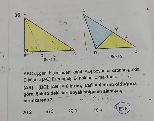 7
36. A
D
Şekil 1
A) 2
C
B) 3
D
6
C) 4
ABC üçgeni biçimindeki kağıt [AD] boyunca katlandığında
B köşesi [AC] üzerindeki B' noktası olmaktadır.
Şekil 2
[AB] [BC], |AB| = 6 birim, |CB| = 4 birim olduğuna
göre, Şekil 2 deki sarı boyalı bölgenin alanı kaç
biri