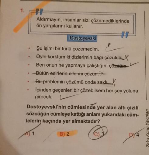 1.
[
●
●
Aldırmayın, insanlar sizi çözemediklerinde
ön yargılarını kullanır.
Dostoyevski
Şu işimi bir türlü çözemedim.
Öyle korktum ki dizlerimin bağı çözüldü X
r
Ben onun ne yapmaya çalıştığını çözdüm.
-Bütün esirlerin ellerini çözün.X
Bu problemin çözümü