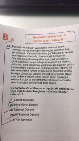 B
B
TİTANYUM/OP01-SS.34AYT04
TÜRK DİLİ VE ED. - SOSYAL BİL.-1
18. Eserlerinde, halktan uzak kalmış ve kendi seçkin
dünyasında yaşayan kişilerden seçtiği kahramanlara
yer vermiştir. Kahramanlarının çoğu, İstanbul'un zengin
ve modern semtlerinde oturan varlıklı kimselerdir.
Söz konusu kişilerin hayatları; aşk, zevk ve eğlence
gibi kavramların peşinde koşmakla geçer. Bu kişilerin
çalışmak, para kazanmak, geçinmek gibi gayeleri yoktur.
Hemen hepsi eğitimli olan bu kahramanlar, yabancı dil
bilir ve dönemin ruhuna uygun olarak şiirsel bir üslupla
konuşur. Çocuklar, yabancı mürebbiyeler elinde büyür;
evlerde Batılı yaşam biçimi hüküm sürer. Alafranga
sofralar kurulur ve bu sofralarda yetişkinlerle çocuklar
arasında soğuk bir resmiyet göze çarpar.
Bu parçada söz edilen yazar, aşağıdaki edebî dönem
veya toplulukların hangisine bağlı kalarak eser
vermiştir?
A) Fecriati topluluğu
B) Servetifünun Dönemi
Tanzimat Dönemi
D) Milli Edebiyat Dönemi
E. Yeni topluluğu