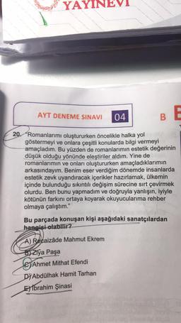 YAYIN
AYT DENEME SINAVI
VI
A) Recaizâde Mahmut Ekrem
B Ziya Paşa
04
Ahmet Mithat Efendi
DIAbdülhak Hamit Tarhan
Ebrahim Şinasi
B
20. Romanlarımı oluştururken öncelikle halka yol
göstermeyi ve onlara çeşitli konularda bilgi vermeyi
amaçladım. Bu yüzden de romanlarımın estetik değerinin
düşük olduğu yönünde eleştiriler aldım. Yine de Licit
romanlarımın ve onları oluştururken amaçladıklarımın
arkasındayım. Benim eser verdiğim dönemde insanlarda
estetik zevk uyandıracak içerikler hazırlamak, ülkemin
içinde bulunduğu sıkıntılı değişim sürecine sırt çevirmek
olurdu. Ben bunu yapmadım ve doğruyla yanlışın, iyiyle
kötünün farkını ortaya koyarak okuyucularıma rehber
olmaya çalıştım."
Bu parçada konuşan kişi aşağıdaki sanatçılardan
hangisi olabilir?
E
10-15