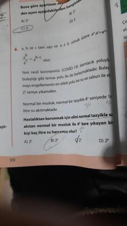 eşit-
Buna göre apartman day
den aşanı aşağıdakilerden hangisidi
20
A) 36
C) 3
6. a, b ve c tam sayı ve a 0 olmak üzere aº.a=ab
b
b-c
olur.
B) 35
D) 3
Yeni nesil koronavirüs (COVID-19) damlacık yoluyla
bulaştığı gibi temas yolu ile de bulaşmaktadır. Bulaş
mayı engellemenin en etkili yolu ise su ve sabun ile eli
25 saniye yıkamaktır.
Normal bir musluk, normal bir tazyikle 82 saniyede 16
7°
litre su akıtmaktadır.
(8)
Hastalıktan korunmak için elini normal tazyikle su
akıtan normal bir musluk ile 42 kere yıkayan bir
kişi kaç litre su harcamış olur?
A) 25
√2²
B) 26
D) 28
ala
la