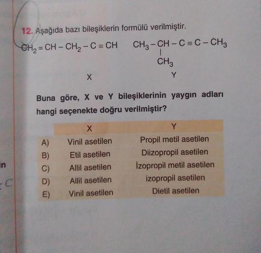 in
C
12. Aşağıda bazı bileşiklerin formülü verilmiştir.
CH₂=CH-CH₂-C = CH CH3-CH-C=C - CH3
1
CH3
X
A)
B)
C)
D)
E)
Buna göre, X ve Y bileşiklerinin yaygın adları
hangi seçenekte doğru verilmiştir?
Y
X
Vinil asetilen
Etil asetilen
Allil asetilen
Allil asetil