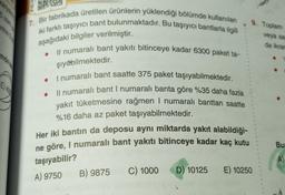 karyakı
7. Bir fabrikada üretilen ürünlerin yüklendiği bölümde kullanılan
iki farklı taşıyıcı bant bulunmaktadır. Bu taşıyıcı bantlarla ilgili
aşağıdaki bilgiler verilmiştir.
Il numaralı bant yakıtı bitinceye kadar 6300 paket ta-
şıyabilmektedir.
I numaralı bant saatte 375 paket taşıyabilmektedir.
Il numaralı bant I numaralı banta göre %35 daha fazla
yakıt tüketmesine rağmen I numaralı banttan saatte
%16 daha az paket taşıyabilmektedir.
Her iki bantın da deposu aynı miktarda yakıt alabildiği-
ne göre, I numaralı bant yakıtı bitinceye kadar kaç kutu
taşıyabilir?
A) 9750
B) 9875
C) 1000 D) 10125
9. Toplam
E) 10250
veya sar
da ikram
Bu
A)