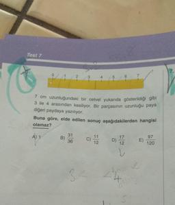 Test 7
2
A) 1
31
36
3
34
4
-
7 cm uzunluğundaki bir cetvel yukarıda gösterildiği gibi
3 ile 4 arasından kesiliyor. Bir parçasının uzunluğu paya
diğeri paydaya yazılıyor.
11
12
57
Buna göre, elde edilen sonuç aşağıdakilerden hangisi
olamaz?
61
D)
7
17
12
CMP
ve
E)
97
120