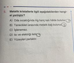 6.
Metalik kristallerle ilgili aşağıdakilerden hangi-
si yanlıştır?
A) Oda sıcaklığında Hg hariç katı hâlde bulunur
B) Tanecikleri arasında metalik bağ bulunur +
C) İşlenemez.
D) Isı ve elektriği iletir
E) Yüzeyleri parlaktır.