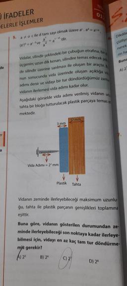 U İFADELER
ELERLE İŞLEMLER
de
er
a
5. ao cile d tam sayı olmak üzere aº. ad
a
(a) = adve
'dir.
d
mektedir.
a
c-d
a
Vidalar, silindir şeklindeki bir çubuğun etrafına, bir d
şek
üçgenin; uzun dik kenarı, silindire temas edecek s
de silindir üzerine sarılması ile oluşan bir araçtır.
nun sonucunda vida üzerinde oluşan açıklığa vid
adımı denir ve vidayı bir tur döndürdüğümüz zama
vidanın ilerlemesi vida adımı kadar olur.
Aşağıdaki görselde vida adımı verilmiş vidanın uc
tahta bir bloğa tutturulacak plastik parçaya temas et
3 mm
Vida Adımı = 2² mm
B) 26
5 mm
Plastik Tahta
01)
maced
C) 2
6.
Dikdör
çiziliyc
Vidanın zeminde ilerleyebileceği maksimum uzunlu-
ğu, tahta ile plastik parçanın genişlikleri toplamına
eşittir.
D) 28
nerek
rin he
Buna
Buna göre, vidanın gösterilen durumundan ze-
minde ilerleyebileceği son noktaya kadar ilerleye-
bilmesi için, vidayı en az kaç tam tur döndürme-
miz gerekir?
A) 25
A) 2