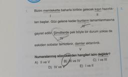 1. Bizim memlekette baharla birlikte gelecek kışın hazırlık-
I
11
ları başlar. Güz gelene kadar bunların tamamlanmasına
Att
gayret edilir. Şimdilerde pek böyle bir durum yoksa da
W
eskiden sobalar temizlenir, damlar aktarılırdı.
V
Numaralanmış sözçüklerden hangileri isim değildir?
A) Il ve V
B) MI ve IV
C) I ve III
D) IV ve
E) I ve II
5.