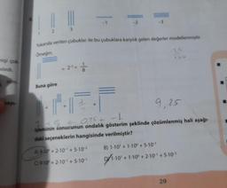 nişi çok
Dilardi.
Yukanda verilen çubuklar ile bu çubuklara karşılık gelen değerler modellenmiştir.
Orneğin;
Buna göre
-2
A) 910 +2-10¹ +5-10-²
C910+2-10 +5-10-¹1
9,25
-L
7+8 = 0,75 +
işleminin sonucunun ondalık gösterim şeklinde çözümlenmiş hali aşağı-
daki seçeneklerin hangisinde verilmiştir?
B) 1-10 + 1-10° +5.10-¹
9/1-10¹
25
10' + 1-10° +2.10¹ +5-10²
29