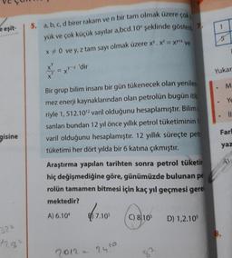 eşit-
gisine
324
12.47
5, a, b, c, d birer rakam ve n bir tam olmak üzere çok
yük ve çok küçük sayılar a,bcd.10" şeklinde gösteril
x * 0 ve y, z tam sayı olmak üzere x. x² = XY** ve
-z'dir
Bir grup bilim insanı bir gün tükenecek olan yenilen
mez enerji kaynaklarından olan petrolün bugün itib
riyle 1, 512.10¹2 varil olduğunu hesaplamıştır. Bilimi
sanları bundan 12 yıl önce yıllık petrol tüketiminin 1
varil olduğunu hesaplamıştır. 12 yıllık süreçte petr
tüketimi her dört yılda bir 6 katına çıkmıştır.
Araştırma yapılan tarihten sonra petrol tüketin
hiç değişmediğine göre, günümüzde bulunan pe
rolün tamamen bitmesi için kaç yıl geçmesi gere
mektedir?
A) 6.104
7.105
2012 - 24!2
7.
C) 8/105
82
D) 1,2.105
1
5
Yukar
M.
Ye
Farl
yaz
AL