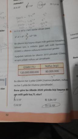 olan
32
mektedir?
A) 6.10
2012 - 2410
7014-48¹5
6. avove bc tam sayflar olmak üzere
222
Bir ülkenin kişi başına düyen milli gelirinin hesaplan
bilmesi için, o milletin gayri safi milli haslan
(GSMH) o ülkenin nüfusuna bölünmesi gerekir
Aşağıdaki tabloda bir ülkenin 2010 yılındaki GSMH
ve aynı yildaki nüfusu yer almaktadic
GSMH (TL)
120.000.000.000
Nüfus (kişi)
80.000.000
Bu ülkenin her 2 yılda GSMH 2 katına çıkarken, nüfus
ise her 5 yılda bir 4 katına çıkmaktadır.
Buna göre bu ülkede 2020 yılında kişi başına di
syn milli gelir kaç TL olur?
syns
A) 3.10
C) 8.10
B) 3.84.10
D) 12.10