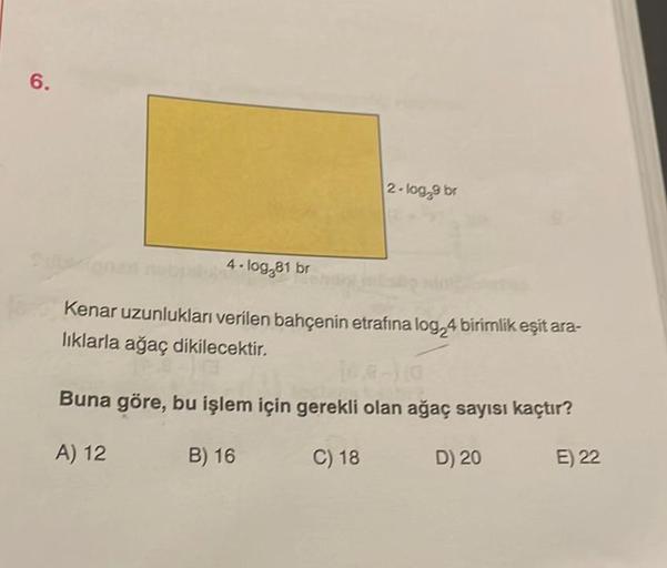 6.
4.log,81 br
2-log,9 br
Kenar uzunlukları verilen bahçenin etrafina log24 birimlik eşit ara-
lıklarla ağaç dikilecektir.
10.8-) 10
Buna göre, bu işlem için gerekli olan ağaç sayısı kaçtır?
A) 12
B) 16
C) 18
D) 20
E) 22