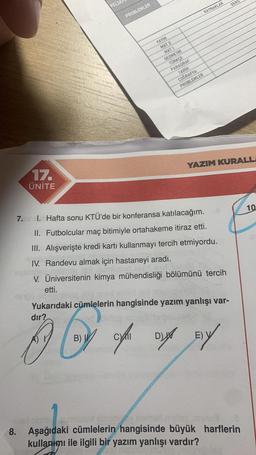 17.
ÜNİTE
8.
FELSE
PROBLEMLER
YAYIN
MAT 2
MAT 1
GEOMETRI
TÜRKÇE
PARAGRAF
TARIH
COĞRAFYA
PROBLEMLER
KAYNAKLAR
7. 1. Hafta sonu KTÜ'de bir konferansa katılacağım.
II. Futbolcular maç bitimiyle ortahakeme itiraz etti.
III. Alışverişte kredi kartı kullanmayı tercih etmiyordu.
IV. Randevu almak için hastaneyi aradı.
ST.00
V. Üniversitenin kimya mühendisliği bölümünü tercih
etti.
Yukarıdaki cümlelerin hangisinde yazım yanlışı var-
dır?
inclo xo
B Q
(c) of a pos
B)
D
E) V
DERS
YAZIM KURALL
bring nomor tog jag
Aşağıdaki cümlelerin hangisinde büyük harflerin
kullanımı ile ilgili bir yazım yanlışı vardır?
10