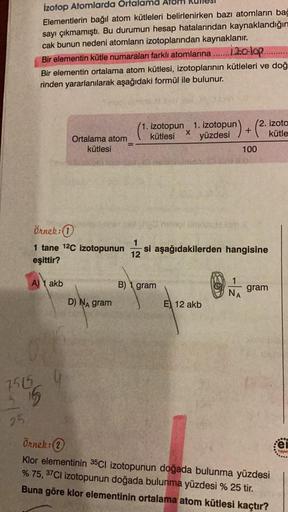 İzotop Atomlarda Ortalama Alor
Elementlerin bağıl atom kütleleri belirlenirken bazı atomların bağ
sayı çıkmamıştı. Bu durumun hesap hatalarından kaynaklandığın
cak bunun nedeni atomların izotoplarından kaynaklanır.
Bir elementin kütle numaraları farklı ato