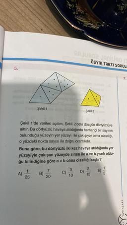 5.
Hilmero 000F nes
Şekil 1
A)
Şekil 1'de verilen açılım, Şekil 2'deki düzgün dörtyüzlüye
aittir. Bu dörtyüzlü havaya atıldığında herhangi bir sayının
bulunduğu yüzeyin yer yüzeyi ile çakışıyor olma olasılığı,
o yüzdeki nokta sayısı ile doğru orantılıdır.
1
25
Buna göre, bu dörtyüzlü iki kez havaya atıldığında yer
yüzeyiyle çakışan yüzeyde sırası ile a ve b yazılı oldu-
ğu bilindiğine göre a < b olma olasılığı kaçtır?
B)
7
20
RAJU902 JANÍLao Is
ÖSYM TARZI SORUL
C)
3
10
Şekil 2 nim
D)
2
15
E)
1
5
YAYINLARI
7.