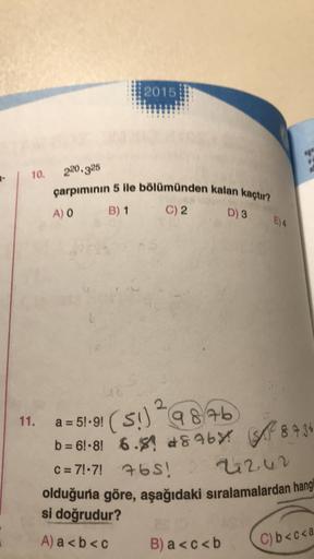 7-
10.
220.325
çarpımının 5 ile bölümünden kalan kaçtır?
B) 1
C) 2
D) 3
A) O
2015
11. a = 5!.9!
2
(51) 9876
b=61-8! 6.8 86% 8.7.36
C=7!·7! 76S! 22242
olduğuna göre, aşağıdaki sıralamalardan hangi
si doğrudur?
A) a<b< c
E) 4
25 (3
B) a<c<b
C) b<c<a