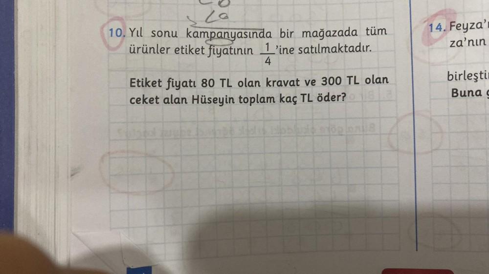 20
10. Yıl sonu kampanyasında bir mağazada tüm
ürünler etiket fiyatının 1'ine satılmaktadır.
4
Etiket fiyatı 80 TL olan kravat ve 300 TL olan
ceket alan Hüseyin toplam kaç TL öder?
oblude stop
14. Feyza'r
za'nın
birleştir
Buna c