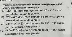 -- Türkiye'nin matematik konumu hangi seçenekte
doğru olarak tanımlanmıştır?
A) 26°-45° bati meridyenleri ile 36-42° kuzey
paralelleri arasında yer alır.
B)
26°-45° doğu meridyenleri ile 36 -42° güney
paralelleri arasında yer alır.
C) 26°-45° doğu meridyenleri ile 36° -42° kuzey
paralelleri arasında yer alır.
D) 36° -42° doğu meridyenleri ile 26°-45° kuzey
paralelleri arasında yer alır.