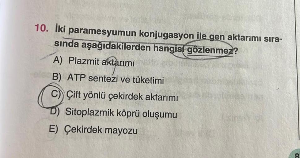 10. İki paramesyumun konjugasyon ile gen aktarımı sıra-
sında aşağıdakilerden hangisi gözlenmez?
A) Plazmit aktarımı
B) ATP sentezi ve tüketimi
Çift yönlü çekirdek aktarımı
D) Sitoplazmik köprü oluşumu
E) Çekirdek mayozu
8