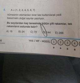 50
4. A = {1, 2, 3, 4, 5, 6, 7}
kümesinin elemanları birer kez kullanılarak yedi
basamaklı doğal sayılar yazılıyor.
Bu sayılardan kaç tanesinde bütün çift rakamlar, tek
rakamların solunda kalır?
A) 18
B) 24
C) 72
D) 144
E) 288
YKS / MF-MODÜL (1 2 3