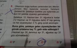 zemeler
36
3²
-bo-
ke-
an
25
81
X
9. Ülkemizin doğa harikası yerlerinden biri, Mersin
ilimizin Mut ilçesinde bulunan Yerköprü
Şelalesi'dir. Şelaleye özellikle yaz aylarında yo-
ğun bir şekilde ziyaretçi gelmektedir.
Şelaleye 12 Haziran'dan 31 Ağustos'a kadar
(12 Haziran ve 31 Ağustos dahil) 95 kişi gelmiş
ve her ziyaretçiden 3 TL giriş ücreti alınmıştır.
Buna göre, şelaleye gelen ziyaretçilerden bir
günde ortalama kaç TL gelir elde edilmiştir?
(Haziran ayı 30, temmuz ayı 31, ağustos ayı 31
gün sürmektedir.)
A) 35
36
C) 37
D) 38