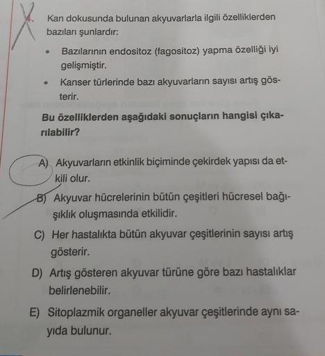 Kan dokusunda bulunan akyuvarlarla ilgili özelliklerden
bazıları şunlardır:
Bazılarının endositoz (fagositoz) yapma özelliği iyi
gelişmiştir.
CA
Kanser türlerinde bazı akyuvarların sayısı artış gös-
terir.
Bu özelliklerden aşağıdaki sonuçların hangisi çıka