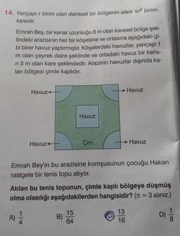 14. Yarıçapı r birim olan dairesel bir bölgenin alanı r² birim-
karedir.
Emrah Bey, bir kenar uzunluğu 8 m olan karesel bölge şek-
lindeki arazisinin her bir köşesine ve ortasına aşağıdaki gi-
bi birer havuz yaptırmıştır. Köşelerdeki havuzlar, yarıçapı 1
m olan çeyrek daire şeklinde ve ortadaki havuz bir kena-
ri 3 m olan kare şeklindedir. Arazinin havuzlar dışında ka-
lan bölgesi çimle kaplıdır.
Havuz
A)
Havuz
1
4
Havuz
Emrah Bey'in bu arazisine komşusunun çocuğu Hakan
rastgele bir tenis topu atıyor.
B)
Çim
Atılan bu tenis topunun, çimle kaplı bölgeye düşmüş
olma olasılığı aşağıdakilerden hangisidir? (π = 3 alınız.)
15
64
→ Havuz
Havuz
13
16
D)
8