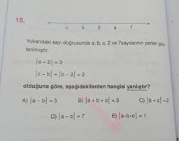 15.
cb 2 a 7
Yukarıdaki sayı doğrusunda a, b, c, 2 ve 7sayılarının yerleri gös-
terilmiştir.
|a-2| = 3
|c-b| = |b-2| = 2
olduğuna göre, aşağıdakilerden hangisi yanlıştır?
A) |a-b| = 5
B) |a + b + c = 3
D) |a-c
= 7
C) | b + c = 2
E) |a·b·c| = 1