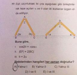 77. Eşit uzunluktaki iki çıta aşağıdaki gibi birleştirile-
rek tepe açılar a ve 0 olan iki ikizkenar üçgen el-
de ediliyor.
A
2a
(()8
28(
C
B
Buna göre,
1. cos20 = -cosa
11. |EF| = 2|BC|
III 0 = 2a
W
a
D
E) I ve III
a
F
ifadelerinden hangileri her zaman doğrudur?
A)|Yalnız ! B) Yalnız II
C) Yalnız III
D) I ve Il