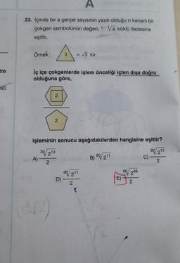 tre
60
A
23. İçinde bir a gerçel sayısının yazılı olduğu n kenarlı bir
çokgen sembolünün değeri, n-Va köklü ifadesine
eşittir.
Örnek:
iç içe çokgenlerde işlem önceliği içten dışa doğru
olduğuna göre,
2
A)
2
3
işleminin sonucu aşağıdakilerden hangisine eşittir?
30/213
30/217
2
D)
60 211
√3 tür.
2
(
B) 60/211
E)
60249
2
C)