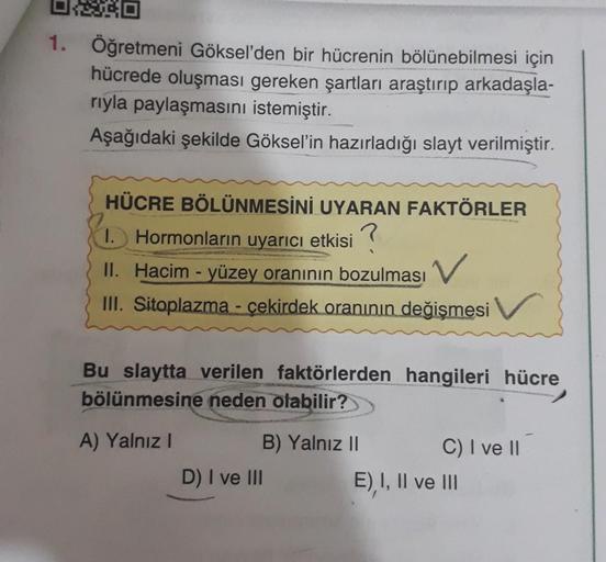 OXRO
0
1. Öğretmeni Göksel'den bir hücrenin bölünebilmesi için
hücrede oluşması gereken şartları araştırıp arkadaşla-
rıyla paylaşmasını istemiştir.
Aşağıdaki şekilde Göksel'in hazırladığı slayt verilmiştir.
HÜCRE BÖLÜNMESİNİ UYARAN FAKTÖRLER
1. Hormonları