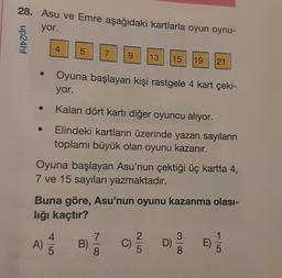 28. Asu ve Emre aşağıdaki kartlarla oyun oynu-
yor.
up24hf
4
A)
5
4
5
Oyuna başlayan Asu'nun çektiği üç kartta 4,
7 ve 15 sayıları yazmaktadır.
7
Oyuna başlayan kişi rastgele 4 kart çeki-
yor.
Kalan dört kartı diğer oyuncu alıyor.
Elindeki kartların üzerinde yazan sayıların
toplamı büyük olan oyunu kazanır.
Buna göre, Asu'nun oyunu kazanma olası-
lığı kaçtır?
9 13 15 19 21
B)
8
D)
8