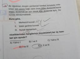 8
P
Bir öğretmen düzgün çembersel hareket konusunu anla-
tırken ipin ucuna bağlı cismi önce yatay düzlemde sonra
düşey düzlemde en son olarak eğik düzlemde aynı fre-
kansla döndürmektedir.
Buna göre,
oyota f
I. Merkezcil kuvvet
II.
III. Açısal momentum
İpteki gerilme kuvveti
niceliklerinden hangilerinin büyüklükleri her üç hare-
ket için aynıdır?
A) Yalnız I
D) I ve III
B) I ve II
C) Yalnız III
E), II ve III