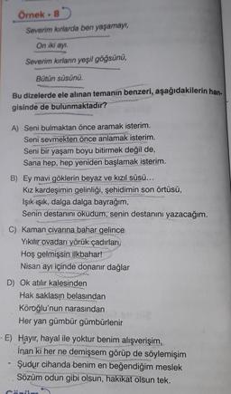 Örnek. 8
Severim kırlarda ben yaşamayı,
On iki ayı.
Severim kırların yeşil göğsünü,
Bütün süsünü.
Bu dizelerde ele alınan temanın benzeri, aşağıdakilerin han-
gisinde de bulunmaktadır?
A) Seni bulmaktan önce aramak isterim.
Seni sevmekten önce anlamak isterim.
Seni bir yaşam boyu bitirmek değil de,
Sana hep, hep yeniden başlamak isterim.
B) Ey mavi göklerin beyaz ve kızıl süsü...
Kız kardeşimin gelinliği, şehidimin son örtüsü,
Işık ışık, dalga dalga bayrağım,
Senin destanını okudum, senin destanını yazacağım.
C) Kaman civarına bahar gelince
Yıkılır ovadan yörük çadırları,
Hoş gelmişsin ilkbahar!
Nisan ayı içinde donanır dağlar
D) Ok atılır kalesinden
Hak saklasın belasından
Köroğlu'nun narasından
Her yan gümbür gümbürlenir
-E) Hayır, hayal ile yoktur benim alışverişim,
İnan ki her ne demişsem görüp de söylemişim
Şudur cihanda benim en beğendiğim meslek
Sözüm odun gibi olsun, hakikat olsun tek.