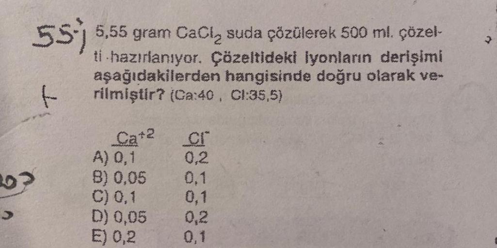 55-) 5,55 gram CaCl₂ suda çözülerek 500 ml. çözel-
ti hazırlanıyor. Çözeltideki iyonların derişimi
aşağıdakilerden hangisinde doğru olarak ve-
rilmiştir? (Ca:40, CI:35,5)
f
Ca+2
A) 0,1
B) 0,05
C) 0,1
D) 0,05
E) 0,2
cr
0,2
0,1
0,1
0,2
0,1