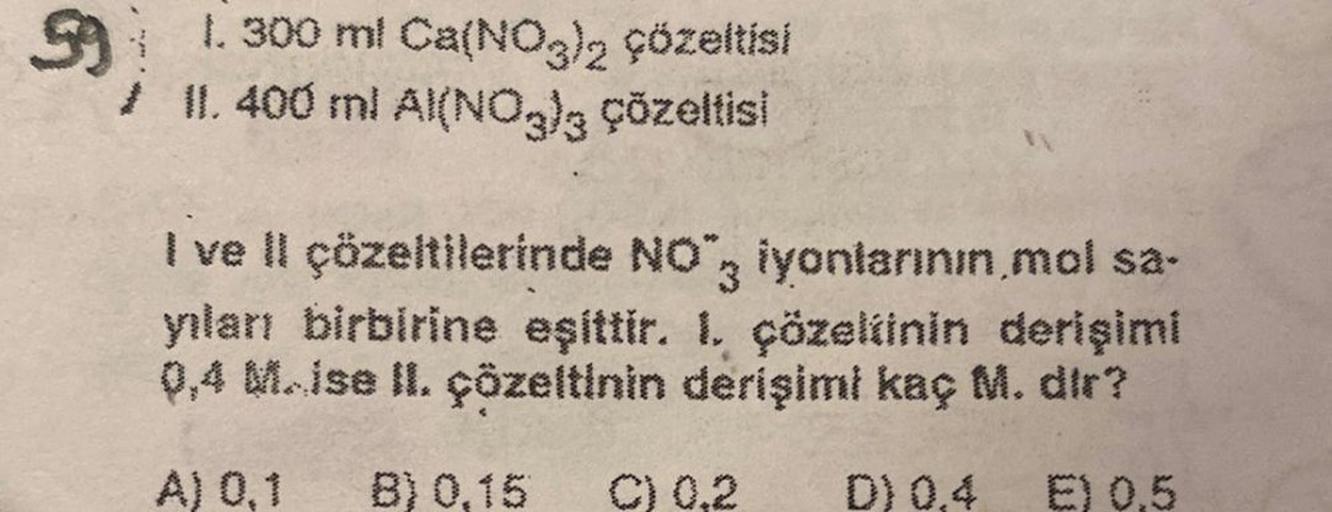 G
991. 300 ml Ca(NO3)2 çözeltisi
/ II. 400 ml Al(NO3)3 çözeltisi
I ve II çözeltilerinde NO", iyonlarının,mol sa-
yılanı birbirine eşittir. I. çözeltinin derişimi
0,4 Mise II. çözeltinin derişimi kaç M. dir?
C) 0,2