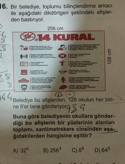 16. Bir belediye, toplumu bilinçlendirme amacı
ile aşağıdaki dikdörtgen şeklindeki afişler-
den bastırıyor.
)
6
8
8
2
Do do
18
8
144
256 cm
14 KURAL
Oketirme veya happama arasinda
ogz ve burunu tek kullanimik
mendille kapatin, mendil yokes
dirongin ig korunu kullanın
Ellerinial sik eik su ve
sabun ile en az 20 saniye
boyunos ovarak yıkayın.
Soguk algınlığı belirtileri
gösteren kişileria arawza
on mx 3-4 adım mesafe koyun
Bulunduğunua
ortamdari
ad ark havalandırın
Kayafetlerinizi
50-50°C'de normal
deterjanla yıkayın
Ateg, öksürük, notes darbg
gits plkayetlerinis varsa.
wauke takarak tatt og
kurutuguna bagvurun
Eteriniale gözlerinize,
agzins ve burnunuze
dokunmayin
M
Yurt dig seyahatterinia
iptal edin ya da
ortaleyin
Kaps kollars, armatürler,
tavebeter gibi ok standigin
yüzeylert ou ve deterjanta
her gün tomisteyin
Tokatsema, erstma
gibi yakun temaslardan
kaçınm
Soğuk algmni belirtilerinis varse
yoghlar ve kronik hastalaria
temae etmeyin, mashe takmadan
Hiçbir higieel oyanm
thavis gibi grindaik agyalers)
ortak allanmaym.
128 cm
@
Belediye bu afişlerden, 128 okulun her biri-
ne 8'er tane gönderiyorsa
Buna göre belediyenin okullara gönder-
diği bu afişlerin bir yüzlerinin alanları
toplamı, santimetrekare cinsinden aşa-
ğıdakilerden hangisine eşittir?
A) 325
B) 256³ C) 86
D) 645