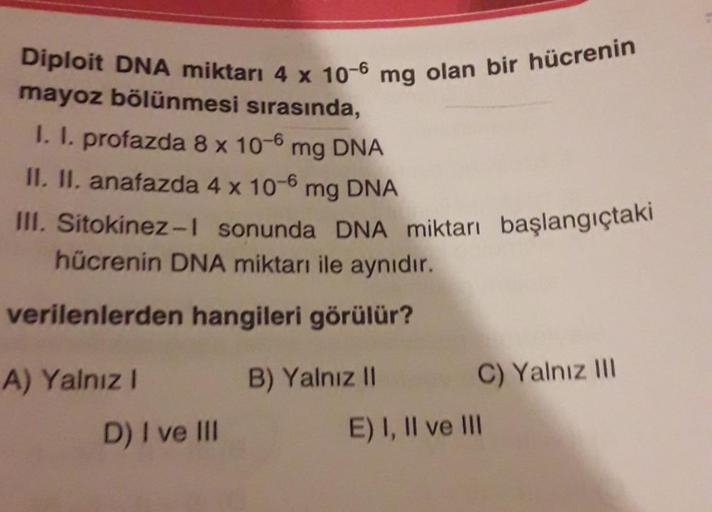 Diploit DNA miktarı 4 x 100 mg olan bir hücrenin
mayoz bölünmesi sırasında,
I. I. profazda 8 x 10-6 mg DNA
II. II. anafazda 4 x 10-6 mg DNA
III. Sitokinez-1 sonunda DNA miktarı başlangıçtaki
hücrenin DNA miktarı ile aynıdır.
verilenlerden hangileri görülür