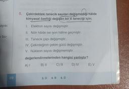 O
1
ayısı
bu-
69
5. Çekirdekteki tanecik sayıları değişmediği hâlde
kimyasal özelliği değişen bir X taneciği için;
1. Elektron sayısı değişmiştir.
II. Nötr hâlde ise iyon hâline geçmiştir.
III. Tanecik çapı değişmiştir.
IV. Çekirdeğinin çekim gücü değişmiştir.
V. Nükleon sayısı değişmemiştir.
değerlendirmelerinden hangisi yanlıştır?
A) 1 B) II
C) III
3. D 4. B 5. D
D) IV E) V