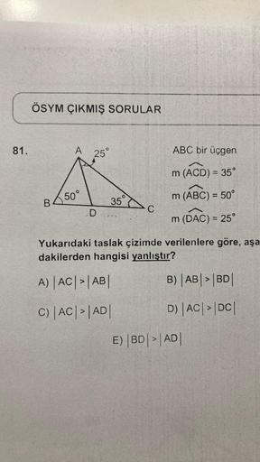 81.
ÖSYM ÇIKMIŞ SORULAR
A 25°
B 50°
D
35°
C
ABC bir üçgen
m (ACD) = 35°
m (ABC) = 50°
m (DAC) = 25°
Yukarıdaki taslak çizimde verilenlere göre, aşa
dakilerden hangisi yanlıştır?
A) |AC| > |AB|
C) |AC| > |AD|
B) |AB| > |BD|
D) |AC| > |DC|
E) BD >|AD|