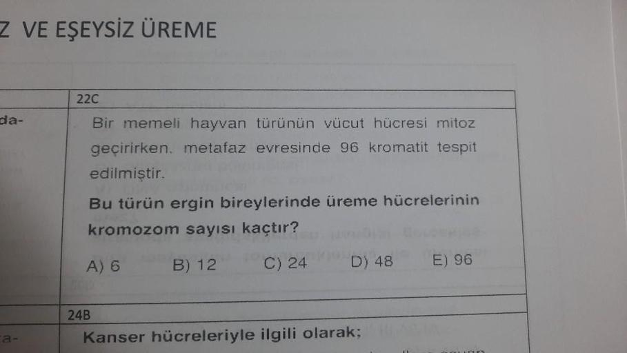 Z VE EŞEYSİZ ÜREME
da-
ca-
22C
Bir memeli hayvan türünün vücut hücresi mitoz
geçirirken. metafaz evresinde 96 kromatit tespit
edilmiştir.
Bu türün ergin bireylerinde üreme hücrelerinin
kromozom sayısı kaçtır?
B) 12
C) 24
A) 6
24B
D) 48
Kanser hücreleriyle