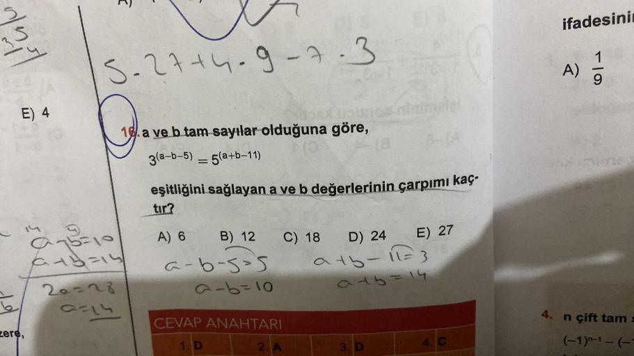 E) 4
zere,
100
5-27+4-9-7-3
a75=10
+3=15
20=28
0714
16.a ve b tam sayılar olduğuna göre,
3(a-b-5) 5(a+b-11)
=
eşitliğini sağlayan a ve b değerlerinin çarpımı kaç-
tır?
A) 6
B) 12
a-6-5-5
a-b=10
CEVAP ANAHTARI
1. D
2. A
C) 18
D) 24
atb-11= 3
a45=14
E) 27
3.
