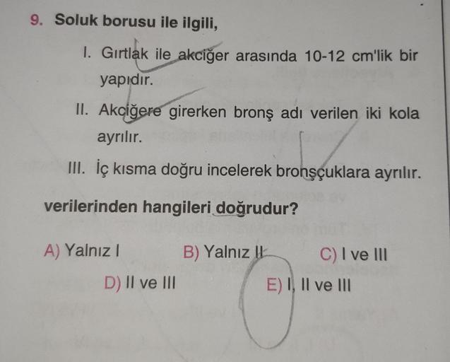 9. Soluk borusu ile ilgili,
1. Gırtlak ile akciğer arasında 10-12 cm'lik bir
yapıdır.
II. Akciğere girerken bronş adı verilen iki kola
ayrılır.
III. İç kısma doğru incelerek bronşçuklara ayrılır.
verilerinden hangileri doğrudur?
A) Yalnız I
D) II ve III
B)