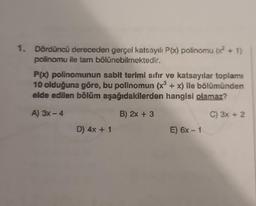 1. Dördüncü dereceden gerçel katsayılı P(x) polinomu (x² + 1)
polinomu ile tam bölünebilmektedir.
P(x) polinomunun sabit terimi sıfır ve katsayılar toplamı
10 olduğuna göre, bu polinomun (x³ + x) ile bölümünden
elde edilen bölüm aşağıdakilerden hangisi olamaz?
A) 3x-4
B) 2x + 3
C) 3x + 2
D) 4x + 1
E) 6x - 1