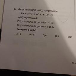 2. Gerçel katsayılı P(x) ve Q(x) polinomlanı için,
P(x + 2) = x² + ax² + bx. Q(x - 1)
eşitliği sağlanmaktadır.
P(x) polinomunun bir çarpanı (x-1) ve
Q(x) polinomunun bir çarpanı (x + 2) dir.
Buna göre, a kaçtır?
A)-2
B)-1
C) 0 D) 1
E) 2
- 16-