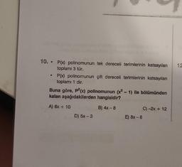 10. .
●
P(x) polinomunun tek dereceli terimlerinin katsayıları
toplamı 3 tür.
P(x) polinomunun çift dereceli terimlerinin katsayılan
toplamı 1 dir.
Buna göre, p²(x) polinomunun (x² - 1) ile bölümünden
kalan aşağıdakilerden hangisidir?
A) 6x + 10
B) 4x - 8
D) 5x - 3
E) 8x - 6
C) -2x + 12
12