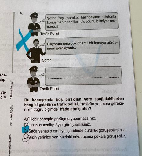 Enys est
Söz-
alıp-
ya-
için
"Daima İleriye"
PRUVAAKADEMİ
waakademi.com
4.
107
Şoför Bey, hareket hâlindeyken telefonla
konuşmanın tehlikeli olduğunu bilmiyor mu-
sunuz?
Trafik Polisi
Biliyorum ama çok önemli bir konuyu görüş-
mem gerekiyordu.
Şoför
Trafik